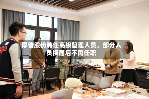 厚普股份聘任高级管理人员，部分人员换届后不再任职