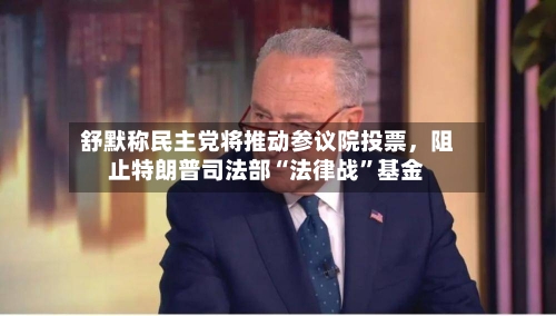 舒默称民主党将推动参议院投票，阻止特朗普司法部“法律战”基金-第2张图片