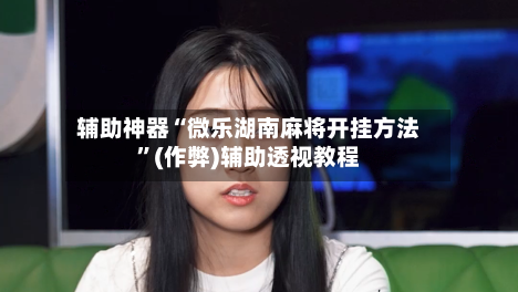 辅助神器“微乐湖南麻将开挂方法	”(作弊)辅助透视教程-第3张图片