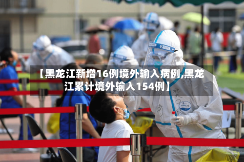 【黑龙江新增16例境外输入病例,黑龙江累计境外输入154例】-第3张图片