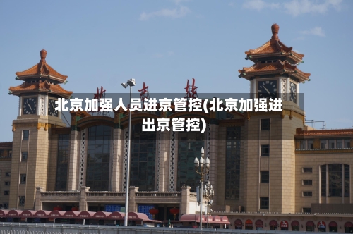 北京加强人员进京管控(北京加强进出京管控)