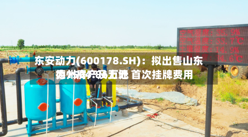 东安动力(600178.SH)：拟出售山东德州房产及土地 首次挂牌费用为1504.86万元