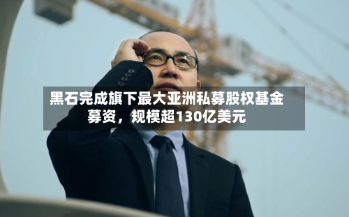黑石完成旗下最大亚洲私募股权基金募资，规模超130亿美元