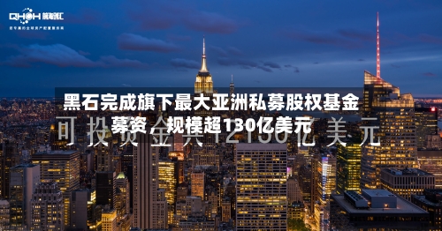 黑石完成旗下最大亚洲私募股权基金募资，规模超130亿美元-第3张图片