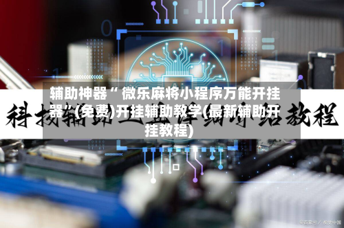辅助神器“ 微乐麻将小程序万能开挂器”(免费)开挂辅助教学(最新辅助开挂教程)-第2张图片