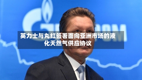 英力士与丸红签署面向亚洲市场的液化天然气供应协议