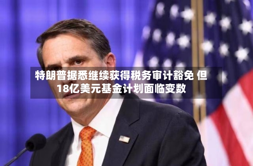 特朗普据悉继续获得税务审计豁免 但18亿美元基金计划面临变数
