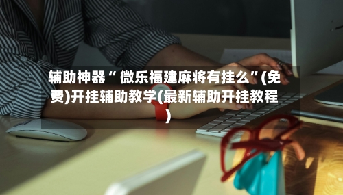 辅助神器“ 微乐福建麻将有挂么	”(免费)开挂辅助教学(最新辅助开挂教程)-第2张图片
