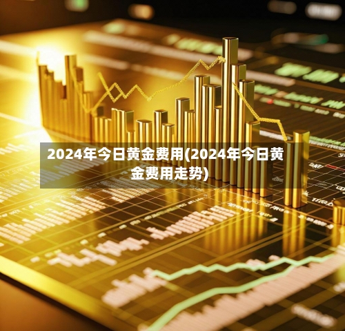 2024年今日黄金费用(2024年今日黄金费用走势)