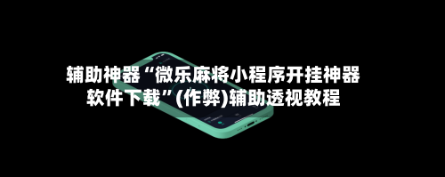 辅助神器“微乐麻将小程序开挂神器软件下载”(作弊)辅助透视教程-第3张图片
