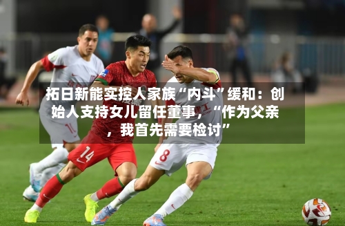 拓日新能实控人家族“内斗”缓和：创始人支持女儿留任董事，“作为父亲，我首先需要检讨”-第2张图片