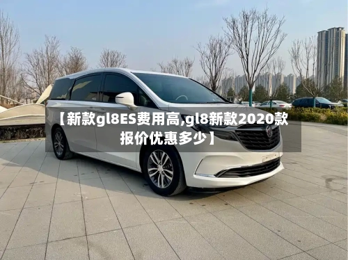 【新款gl8ES费用高,gl8新款2020款报价优惠多少】-第3张图片