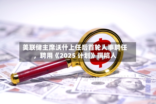 美联储主席沃什上任后首轮人事聘任，聘用《2025 计划》撰稿人