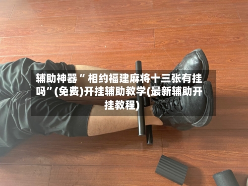 辅助神器“ 相约福建麻将十三张有挂吗”(免费)开挂辅助教学(最新辅助开挂教程)-第2张图片