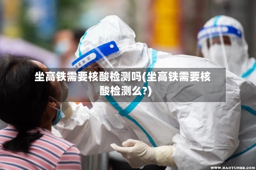坐高铁需要核酸检测吗(坐高铁需要核酸检测么?)