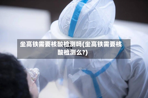 坐高铁需要核酸检测吗(坐高铁需要核酸检测么?)-第2张图片