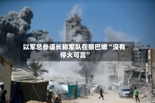 以军总参谋长称军队在黎巴嫩“没有停火可言”-第2张图片