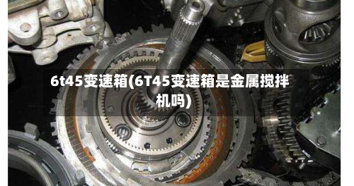 6t45变速箱(6T45变速箱是金属搅拌机吗)-第2张图片