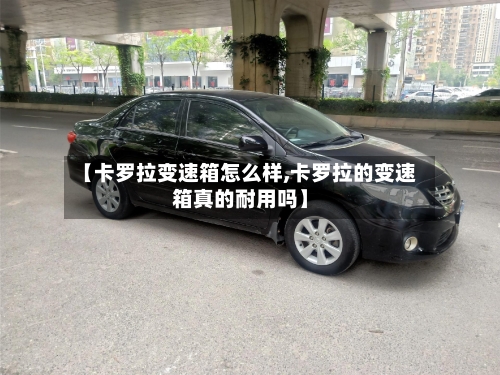 【卡罗拉变速箱怎么样,卡罗拉的变速箱真的耐用吗】