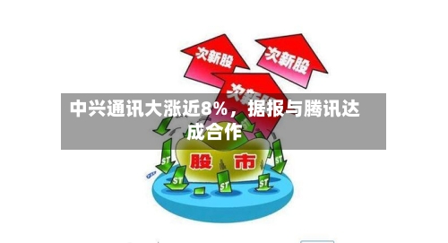 中兴通讯大涨近8%，据报与腾讯达成合作