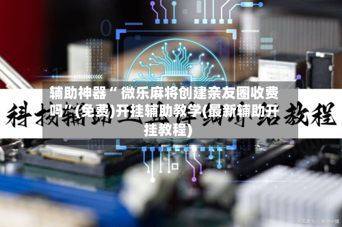 辅助神器“ 微乐麻将创建亲友圈收费吗”(免费)开挂辅助教学(最新辅助开挂教程)