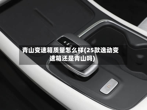 青山变速箱质量怎么样(25款逸动变速箱还是青山吗)-第2张图片