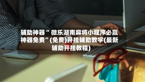 辅助神器“ 微乐湖南麻将小程序必赢神器免费”(免费)开挂辅助教学(最新辅助开挂教程)-第3张图片