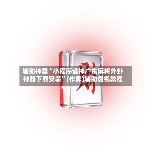 辅助神器“小程序雀神广东麻将外卦神器下载安装”(作弊)辅助透视教程-第2张图片