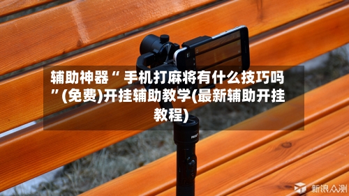 辅助神器“ 手机打麻将有什么技巧吗”(免费)开挂辅助教学(最新辅助开挂教程)