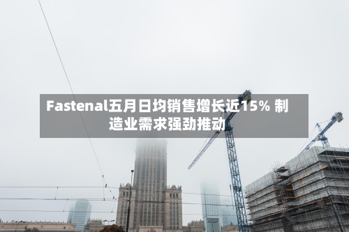 Fastenal五月日均销售增长近15% 制造业需求强劲推动-第2张图片