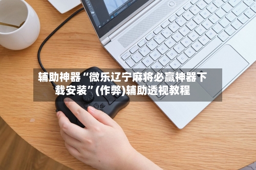 辅助神器“微乐辽宁麻将必赢神器下载安装	”(作弊)辅助透视教程-第3张图片