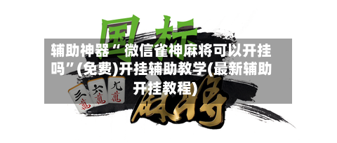 辅助神器“ 微信雀神麻将可以开挂吗”(免费)开挂辅助教学(最新辅助开挂教程)-第2张图片