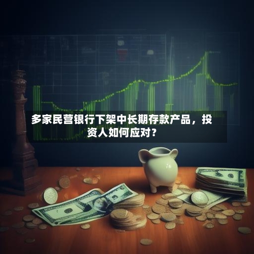 多家民营银行下架中长期存款产品，投资人如何应对？-第2张图片