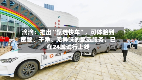 滴滴：推出“甄选快车	”，可体验到宽敞、干净、无异味的甄选服务，已在24城试行上线-第2张图片
