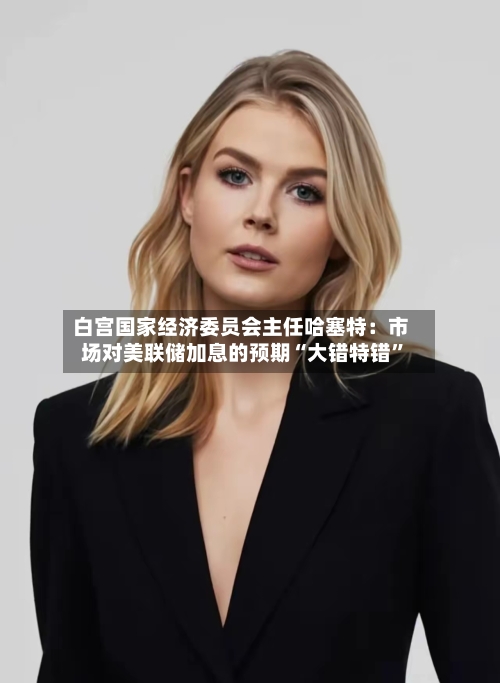 白宫国家经济委员会主任哈塞特：市场对美联储加息的预期“大错特错”-第2张图片