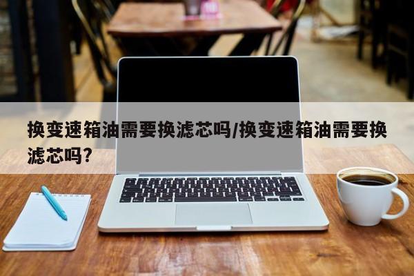 换变速箱油需要换滤芯吗/换变速箱油需要换滤芯吗?