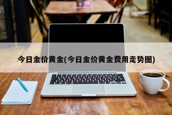 今日金价黄金(今日金价黄金费用走势图)