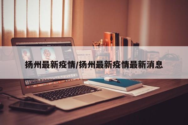 扬州最新疫情/扬州最新疫情最新消息