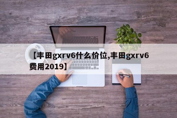 【丰田gxrv6什么价位,丰田gxrv6费用2019】