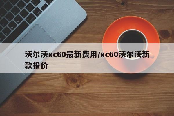 沃尔沃xc60最新费用/xc60沃尔沃新款报价
