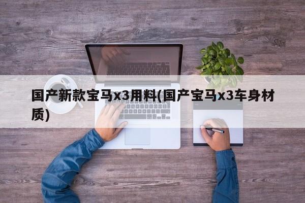 国产新款宝马x3用料(国产宝马x3车身材质)