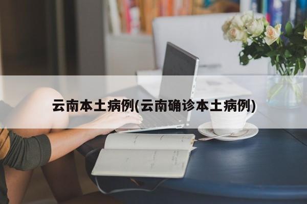 云南本土病例(云南确诊本土病例)