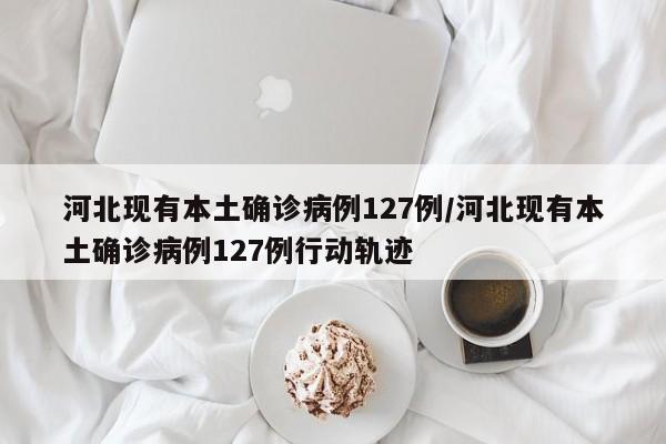 河北现有本土确诊病例127例/河北现有本土确诊病例127例行动轨迹