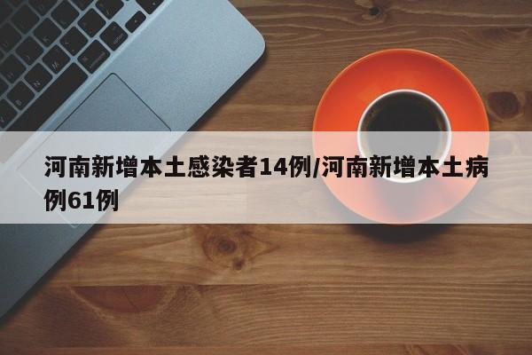 河南新增本土感染者14例/河南新增本土病例61例