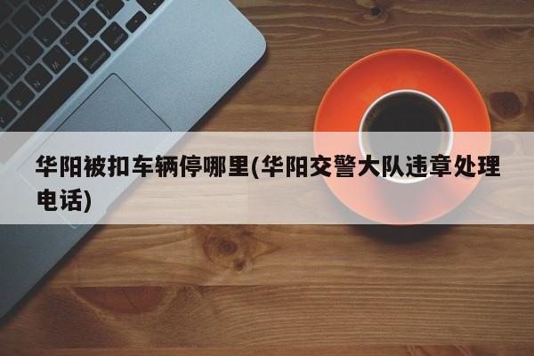 华阳被扣车辆停哪里(华阳交警大队违章处理电话)
