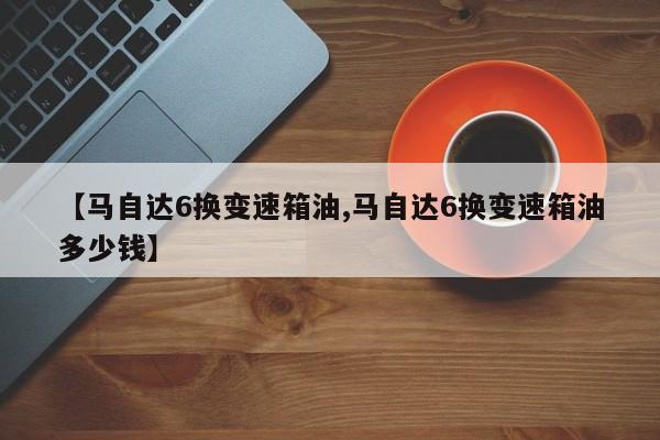【马自达6换变速箱油,马自达6换变速箱油多少钱】