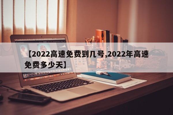 【2022高速免费到几号,2022年高速免费多少天】