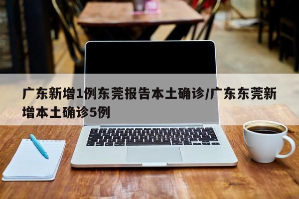 广东新增1例东莞报告本土确诊/广东东莞新增本土确诊5例