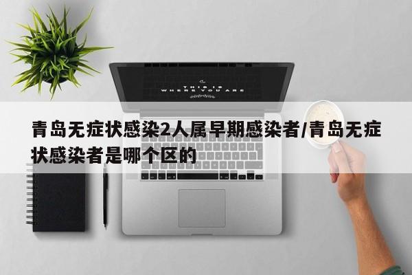 青岛无症状感染2人属早期感染者/青岛无症状感染者是哪个区的