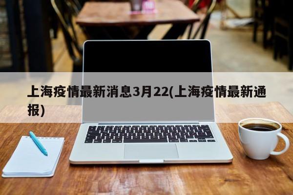 上海疫情最新消息3月22(上海疫情最新通报)